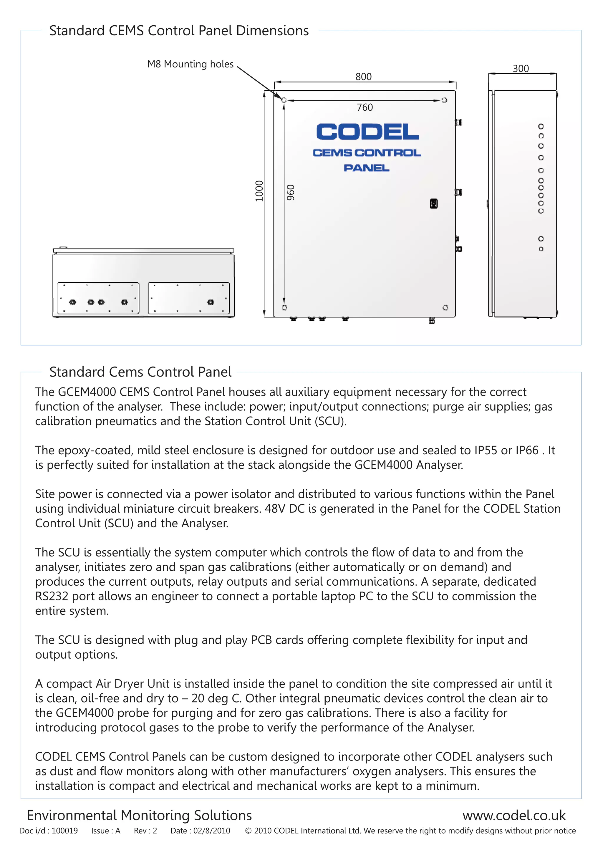 Standard CEMS Control Panel Dimensions
Standard Cems Control Panel
300
800
1000
The GCEM4000 CEMS Control Panel houses all auxiliary equipment necessary for the correct
function of the analyser. These include: power; input/output connections; purge air supplies; gas
calibration pneumatics and the Station Control Unit (SCU).
The epoxy-coated, mild steel enclosure is designed for outdoor use and sealed to IP55 or IP66 . It
is perfectly suited for installation at the stack alongside the GCEM4000 Analyser.
Site power is connected via a power isolator and distributed to various functions within the Panel
using individual miniature circuit breakers. 48V DC is generated in the Panel for the CODEL Station
Control Unit (SCU) and the Analyser.
The SCU is essentially the system computer which controls the flow of data to and from the
analyser, initiates zero and span gas calibrations (either automatically or on demand) and
produces the current outputs, relay outputs and serial communications. A separate, dedicated
RS232 port allows an engineer to connect a portable laptop PC to the SCU to commission the
entire system.
The SCU is designed with plug and play PCB cards offering complete flexibility for input and
output options.
A compact Air Dryer Unit is installed inside the panel to condition the site compressed air until it
is clean, oil-free and dry to – 20 deg C. Other integral pneumatic devices control the clean air to
the GCEM4000 probe for purging and for zero gas calibrations. There is also a facility for
introducing protocol gases to the probe to verify the performance of the Analyser.
CODEL CEMS Control Panels can be custom designed to incorporate other CODEL analysers such
as dust and flow monitors along with other manufacturers’ oxygen analysers. This ensures the
installation is compact and electrical and mechanical works are kept to a minimum.
960
760
M8 Mounting holes
Environmental Monitoring Solutions www.codel.co.uk
Doc i/d : 100019 Issue : A Rev : 2 Date : 02/8/2010 © 2010 CODEL International Ltd. We reserve the right to modify designs without prior notice
 