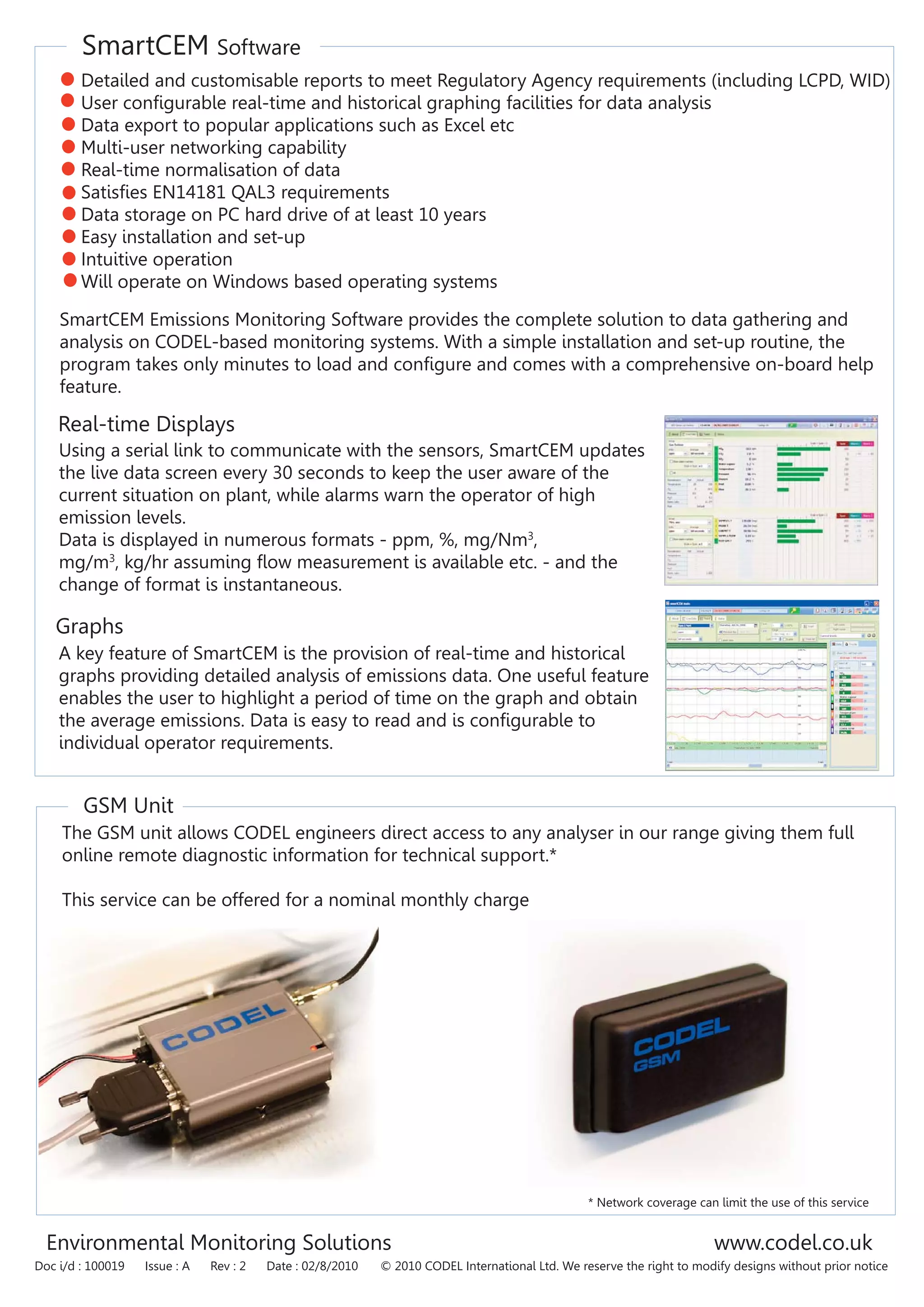 SmartCEM Software
GSM Unit
Environmental Monitoring Solutions www.codel.co.uk
Doc i/d : 100019 Issue : A Rev : 2 Date : 02/8/2010 © 2010 CODEL International Ltd. We reserve the right to modify designs without prior notice
Detailed and customisable reports to meet Regulatory Agency requirements (including LCPD, WID)
User configurable real-time and historical graphing facilities for data analysis
Data export to popular applications such as Excel etc
Multi-user networking capability
Real-time normalisation of data
Satisfies EN14181 QAL3 requirements
Data storage on PC hard drive of at least 10 years
Easy installation and set-up
Intuitive operation
Will operate on Windows based operating systems
SmartCEM Emissions Monitoring Software provides the complete solution to data gathering and
analysis on CODEL-based monitoring systems. With a simple installation and set-up routine, the
program takes only minutes to load and configure and comes with a comprehensive on-board help
feature.
Using a serial link to communicate with the sensors, SmartCEM updates
the live data screen every 30 seconds to keep the user aware of the
current situation on plant, while alarms warn the operator of high
emission levels.
Data is displayed in numerous formats - ppm, %, mg/Nm3
,
mg/m3
, kg/hr assuming flow measurement is available etc. - and the
change of format is instantaneous.
Real-time Displays
Graphs
A key feature of SmartCEM is the provision of real-time and historical
graphs providing detailed analysis of emissions data. One useful feature
enables the user to highlight a period of time on the graph and obtain
the average emissions. Data is easy to read and is configurable to
individual operator requirements.
The GSM unit allows CODEL engineers direct access to any analyser in our range giving them full
online remote diagnostic information for technical support.*
This service can be offered for a nominal monthly charge
* Network coverage can limit the use of this service
 