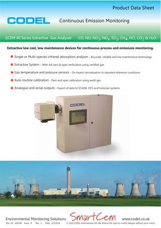 Environmental Monitoring Solutions www.codel.co.uk
CODEL
Doc i/d : 100140 Issue : A Rev : 1 Date : 5/2/2014 © 2010 CODEL International Ltd. We reserve the right to modify designs without prior notice
Single or Multi-species infrared absorption analyser - Accurate, reliable and low maintenance technology
Extractive System - With full zero & span verification using certified gas
Gas temperature and pressure sensors - On-board normalisation to standard reference conditions
Auto routine calibration - Zero and span calibration using audit gas
Analogue and serial outputs - Export of data to SCADA, DCS and historian systems
Extractive low cost, low maintenance devices for continuous process and emissions monitoring.
GCEM 40 Series Extractive Gas Analyser CO, NO, NO2, NOx, SO2, CH4, HCl, CO2 & H²O
Product Data Sheet
Continuous Emission Monitoring
 