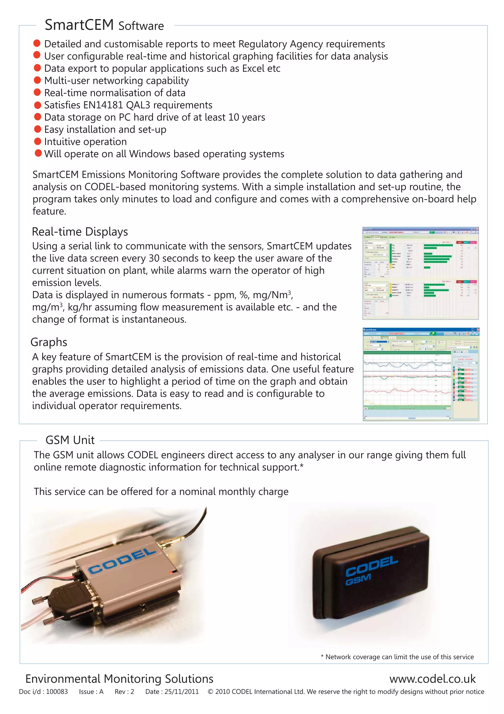 SmartCEM Software
GSM Unit
Environmental Monitoring Solutions www.codel.co.uk
Doc i/d : 100083 Issue : A Rev : 2 Date : 25/11/2011 © 2010 CODEL International Ltd. We reserve the right to modify designs without prior notice
Detailed and customisable reports to meet Regulatory Agency requirements
User configurable real-time and historical graphing facilities for data analysis
Data export to popular applications such as Excel etc
Multi-user networking capability
Real-time normalisation of data
Satisfies EN14181 QAL3 requirements
Data storage on PC hard drive of at least 10 years
Easy installation and set-up
Intuitive operation
Will operate on all Windows based operating systems
SmartCEM Emissions Monitoring Software provides the complete solution to data gathering and
analysis on CODEL-based monitoring systems. With a simple installation and set-up routine, the
program takes only minutes to load and configure and comes with a comprehensive on-board help
feature.
Using a serial link to communicate with the sensors, SmartCEM updates
the live data screen every 30 seconds to keep the user aware of the
current situation on plant, while alarms warn the operator of high
emission levels.
Data is displayed in numerous formats - ppm, %, mg/Nm3
,
mg/m3
, kg/hr assuming flow measurement is available etc. - and the
change of format is instantaneous.
Real-time Displays
Graphs
A key feature of SmartCEM is the provision of real-time and historical
graphs providing detailed analysis of emissions data. One useful feature
enables the user to highlight a period of time on the graph and obtain
the average emissions. Data is easy to read and is configurable to
individual operator requirements.
The GSM unit allows CODEL engineers direct access to any analyser in our range giving them full
online remote diagnostic information for technical support.*
This service can be offered for a nominal monthly charge
* Network coverage can limit the use of this service
 