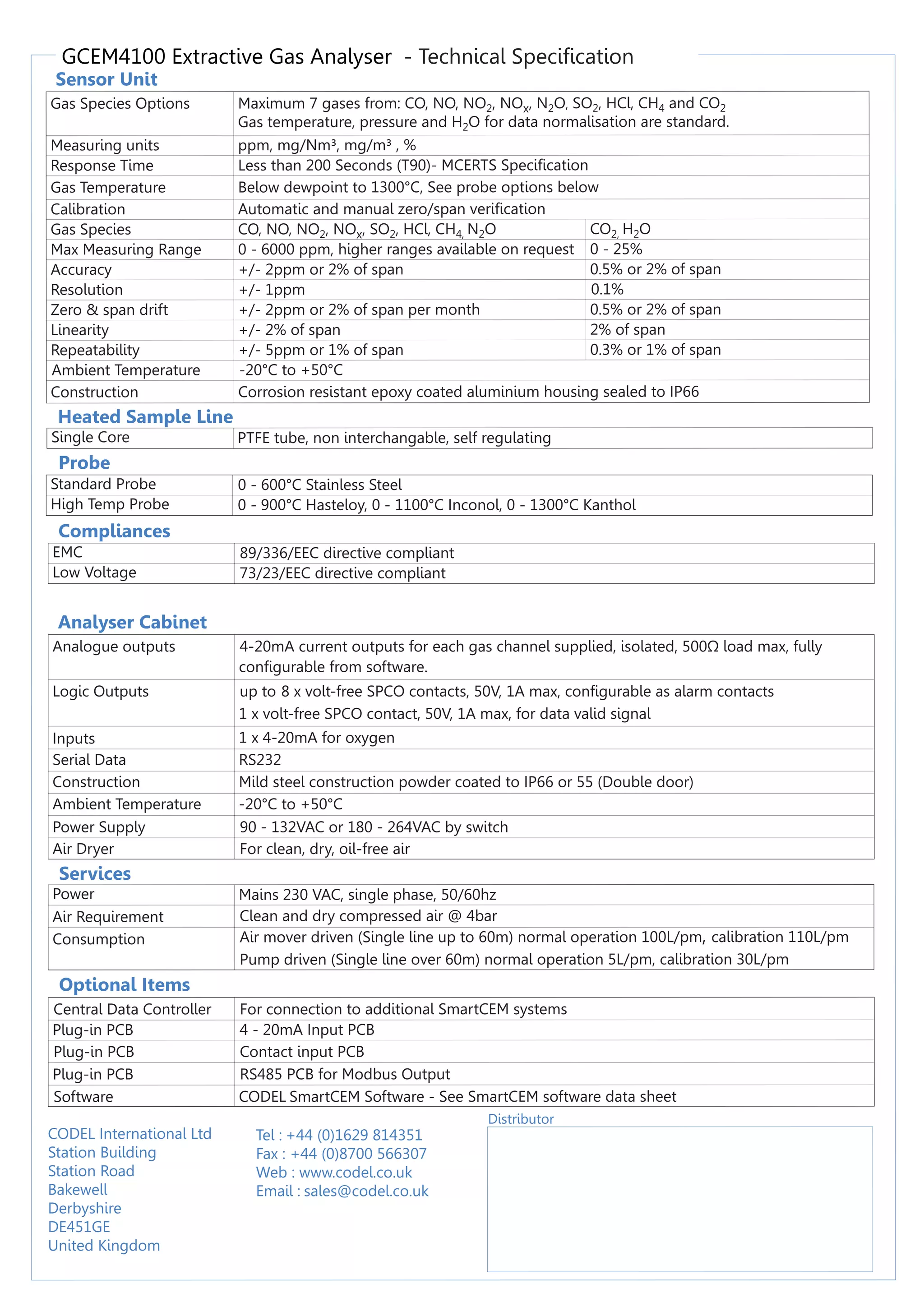 GCEM4100 Extractive Gas Analyser - Technical Specification
Sensor Unit
Probe
Compliances
Analyser Cabinet
Services
Gas Species Options Maximum 7 gases from: CO, NO, NO2, NOx, N2O, SO2, HCl, CH4 and CO2
Gas temperature, pressure and H2O for data normalisation are standard.
Measuring units ppm, mg/Nm³, mg/m³ , %
Response Time Less than 200 Seconds (T90)- MCERTS Specification
Gas Temperature Below dewpoint to 1300°C, See probe options below
Calibration Automatic and manual zero/span verification
Gas Species CO, NO, NO2, NOx, SO2, HCl, CH4, N2O CO2, H2O
Max Measuring Range 0 - 6000 ppm, higher ranges available on request 0 - 25%
Accuracy +/- 2ppm or 2% of span 0.5% or 2% of span
Resolution +/- 1ppm 0.1%
Zero & span drift +/- 2ppm or 2% of span per month 0.5% or 2% of span
Linearity +/- 2% of span 2% of span
Repeatability +/- 5ppm or 1% of span 0.3% or 1% of span
Ambient Temperature -20°C to +50°C
Construction Corrosion resistant epoxy coated aluminium housing sealed to IP66
Standard Probe 0 - 600°C Stainless Steel
High Temp Probe 0 - 900°C Hasteloy, 0 - 1100°C Inconol, 0 - 1300°C Kanthol
EMC 89/336/EEC directive compliant
Low Voltage 73/23/EEC directive compliant
Analogue outputs 4-20mA current outputs for each gas channel supplied, isolated, 500Ω load max, fully
configurable from software.
Logic Outputs up to 8 x volt-free SPCO contacts, 50V, 1A max, configurable as alarm contacts
1 x volt-free SPCO contact, 50V, 1A max, for data valid signal
Inputs 1 x 4-20mA for oxygen
Serial Data RS232
Construction Mild steel construction powder coated to IP66 or 55 (Double door)
Ambient Temperature -20°C to +50°C
Power Supply 90 - 132VAC or 180 - 264VAC by switch
Air Dryer For clean, dry, oil-free air
Power Mains 230 VAC, single phase, 50/60hz
Air Requirement Clean and dry compressed air @ 4bar
Consumption Air mover driven (Single line up to 60m) normal operation 100L/pm, calibration 110L/pm
Pump driven (Single line over 60m) normal operation 5L/pm, calibration 30L/pm
Optional Items
Central Data Controller For connection to additional SmartCEM systems
Plug-in PCB 4 - 20mA Input PCB
Plug-in PCB Contact input PCB
Plug-in PCB RS485 PCB for Modbus Output
Software CODEL SmartCEM Software - See SmartCEM software data sheet
Distributor
CODEL International Ltd
Station Building
Station Road
Bakewell
Derbyshire
DE451GE
United Kingdom
Tel : +44 (0)1629 814351
Fax : +44 (0)8700 566307
Web : www.codel.co.uk
Email : sales@codel.co.uk
Heated Sample Line
Single Core PTFE tube, non interchangable, self regulating
 