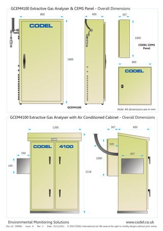 Environmental Monitoring Solutions www.codel.co.uk
GCEM4100 Extractive Gas Analyser with Air Conditioned Cabinet - Overall Dimensions
Doc i/d : 100083 Issue : A Rev : 2 Date : 25/11/2011 © 2010 CODEL International Ltd. We reserve the right to modify designs without prior notice
GCEM4100 Extractive Gas Analyser & CEMS Panel - Overall Dimensions
800 400
1800
Note: All dimensions are in mm
1200 367 600
1000
535
457
349
2118
540
367
1000
800
GCEM4100
CODEL CEMS
Panel
 