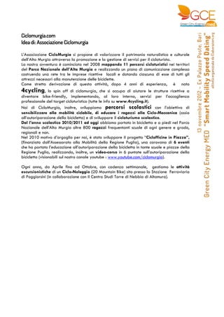 ?



Ciclomurgia.com
Idea di: Associazione Ciclomurgia

               CicloMurgia si propone di valorizzare il patrimonio naturalistico e culturale
     Alta Murgia attraverso la promozione e la gestione di servizi per il cicloturista.
La nostra avventura  cominciata nel 2008 mappando 11 percorsi cicloturistici nei territori
del                                      e realizzando un piano di comunicazione complesso
costruendo una rete tra le imprese ricettive locali e dotando ciascuna di esse di tutti gli
attrezzi necessari alla manutenzione delle biciclette.
Come stretta derivazione di questa attivit, dopo 4 anni di esperienza,  nato
4cycling,        lo spin off di ciclomurgia, che si occupa di aiutare le strutture ricettive a
diventare bike-friendly, implementando
professionale del target cicloturistico (tutte le info su www.4cycling.it).
Noi di CicloMurgia, inoltre, sviluppiamo percorsi scolastici
sensibilizzare alla mobilit ciclabile, di educare i ragazzi alla Ciclo-Meccanica (ossia
                                      ) e di sviluppare il cicloturismo scolastico.
              scolastico 2010/2011 ad oggi abbiamo portato in bicicletta e a piedi nel Parco
                                           ragazzi frequentanti scuole di ogni genere e grado,
regionali e non.
                                                                             Ciclofficine in Piazza ,
(finanziato                                                          ia), una carovana di 6 eventi
che ha portato                                                         in tante scuole e piazze della
Regione Puglia, realizzando, inoltre, un video-corso
bicicletta (visionabili sul nostro canale youtube : www.youtube.com/ciclomurgia).

Ogni anno, da Aprile fino ad Ottobre, con cadenza settimanale, gestiamo le attivit
escursionistiche di un Ciclo-Noleggio (20 Mountain Bike) sito presso la Stazione Ferroviaria
di Poggiorsini (in collaborazione con il Centro Studi Torre di Nebbia di Altamura).
 