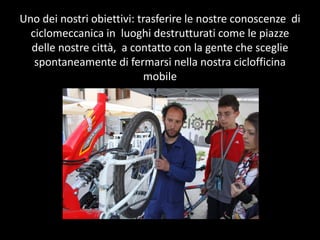 Uno ?dei ?nostri ?obiettivi: ?trasferire ?le ?nostre ?conoscenze ? ?di ?
  ciclomeccanica ?in ? ?luoghi ?destrutturati ?come ?le ?piazze ?
  delle ?nostre ?citt, ? ?a ?contatto ?con ?la ?gente ?che ?sceglie ?
   spontaneamente ?di ?fermarsi ?nella ?nostra ?ciclofficina ?
                                mobile ?
 