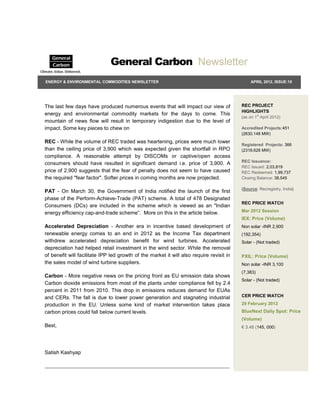 General Carbon Newsletter
ENERGY & ENVIRONMENTAL COMMODITIES NEWSLETTER                                                  APRIL 2012, ISSUE:10




The last few days have produced numerous events that will impact our view of              REC PROJECT
                                                                                          HIGHLIGHTS
energy and environmental commodity markets for the days to come. This
                                                                                          (as on 1st April 2012)
mountain of news flow will result in temporary indigestion due to the level of
impact. Some key pieces to chew on                                                        Accredited Projects:451
                                                                                          (2630.148 MW)
REC - While the volume of REC traded was heartening, prices were much lower
                                                                                          Registered Projects: 366
than the ceiling price of 3,900 which was expected given the shortfall in RPO             (2318.628 MW)
compliance. A reasonable attempt by DISCOMs or captive/open access
                                                                                          REC Issuance:
consumers should have resulted in significant demand i.e. price of 3,900. A
                                                                                          REC Issued: 2,03,819
price of 2,900 suggests that the fear of penalty does not seem to have caused             REC Redeemed: 1,99,737
the required "fear factor". Softer prices in coming months are now projected.             Closing Balance: 38,545

                                                                                          (Source: Recregistry, India)
PAT - On March 30, the Government of India notified the launch of the first
phase of the Perform-Achieve-Trade (PAT) scheme. A total of 478 Designated
                                                                                          REC PRICE WATCH
Consumers (DCs) are included in the scheme which is viewed as an "Indian
energy efficiency cap-and-trade scheme”. More on this in the article below.               Mar 2012 Session
                                                                                          IEX: Price (Volume)
Accelerated Depreciation - Another era in incentive based development of                  Non solar -INR 2,900
renewable energy comes to an end in 2012 as the Income Tax department                     (192,354)
withdrew accelerated depreciation benefit for wind turbines. Accelerated                  Solar - (Not traded)
depreciation had helped retail investment in the wind sector. While the removal
of benefit will facilitate IPP led growth of the market it will also require revisit in   PXIL: Price (Volume)
the sales model of wind turbine suppliers.                                                Non solar -INR 3,100
                                                                                          (7,383)
Carbon - More negative news on the pricing front as EU emission data shows
                                                                                          Solar - (Not traded)
Carbon dioxide emissions from most of the plants under compliance fell by 2.4
percent in 2011 from 2010. This drop in emissions reduces demand for EUAs
and CERs. The fall is due to lower power generation and stagnating industrial             CER PRICE WATCH

production in the EU. Unless some kind of market intervention takes place                 29 February 2012
carbon prices could fall below current levels.                                            BlueNext Daily Spot: Price
                                                                                          (Volume)
Best,                                                                                     € 3.48 (145, 000)




Satish Kashyap
 