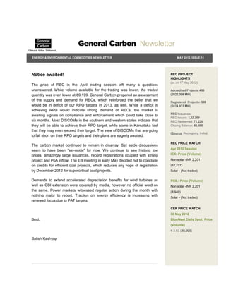 General Carbon Newsletter
ENERGY & ENVIRONMENTAL COMMODITIES NEWSLETTER                                        MAY 2012, ISSUE:11




Notice awaited!                                                                  REC PROJECT
                                                                                 HIGHLIGHTS
                                                                                 (as on 1st May 2012)
The price of REC in the April trading session left many a questions
unanswered. While volume available for the trading was lower, the traded         Accredited Projects:493
quantity was even lower at 89,199. General Carbon prepared an assessment         (2822.398 MW)

of the supply and demand for RECs, which reinforced the belief that we           Registered Projects: 388
would be in deficit of our RPO targets in 2013, as well. While a deficit in      (2424.933 MW)
achieving RPO would indicate strong demand of RECs, the market is
                                                                                 REC Issuance:
awaiting signals on compliance and enforcement which could take close to
                                                                                 REC Issued: 1,22,369
six months. Most DISCOMs in the southern and western states indicate that        REC Redeemed: 71,226
they will be able to achieve their RPO target, while some in Karnataka feel      Closing Balance: 89,688
that they may even exceed their target. The view of DISCOMs that are going
                                                                                 (Source: Recregistry, India)
to fall short on their RPO targets and their plans are eagerly awaited.
                                                                                 REC PRICE WATCH
The carbon market continued to remain in disarray. Set aside discussions
                                                                                 Apr 2012 Session
seem to have been “set-aside” for now. We continue to see historic low
prices, amazingly large issuances, record registrations coupled with strong      IEX: Price (Volume)
project and PoA inflow. The EB meeting in early May decided not to conclude      Non solar -INR 2,201
on credits for efficient coal projects, which reduces any hope of registration   (62,277)
by December 2012 for supercritical coal projects.                                Solar - (Not traded)


Demands to extend accelerated depreciation benefits for wind turbines as         PXIL: Price (Volume)
well as GBI extension were covered by media, however no official word on         Non solar -INR 2,201
the same. Power markets witnessed regular action during the month with           (8,949)
nothing major to report. Traction on energy efficiency is increasing with
                                                                                 Solar - (Not traded)
renewed focus due to PAT targets.

                                                                                 CER PRICE WATCH
                                                                                 30 May 2012
Best,                                                                            BlueNext Daily Spot: Price
                                                                                 (Volume)
                                                                                 € 3.63 (30,000)

Satish Kashyap
 
