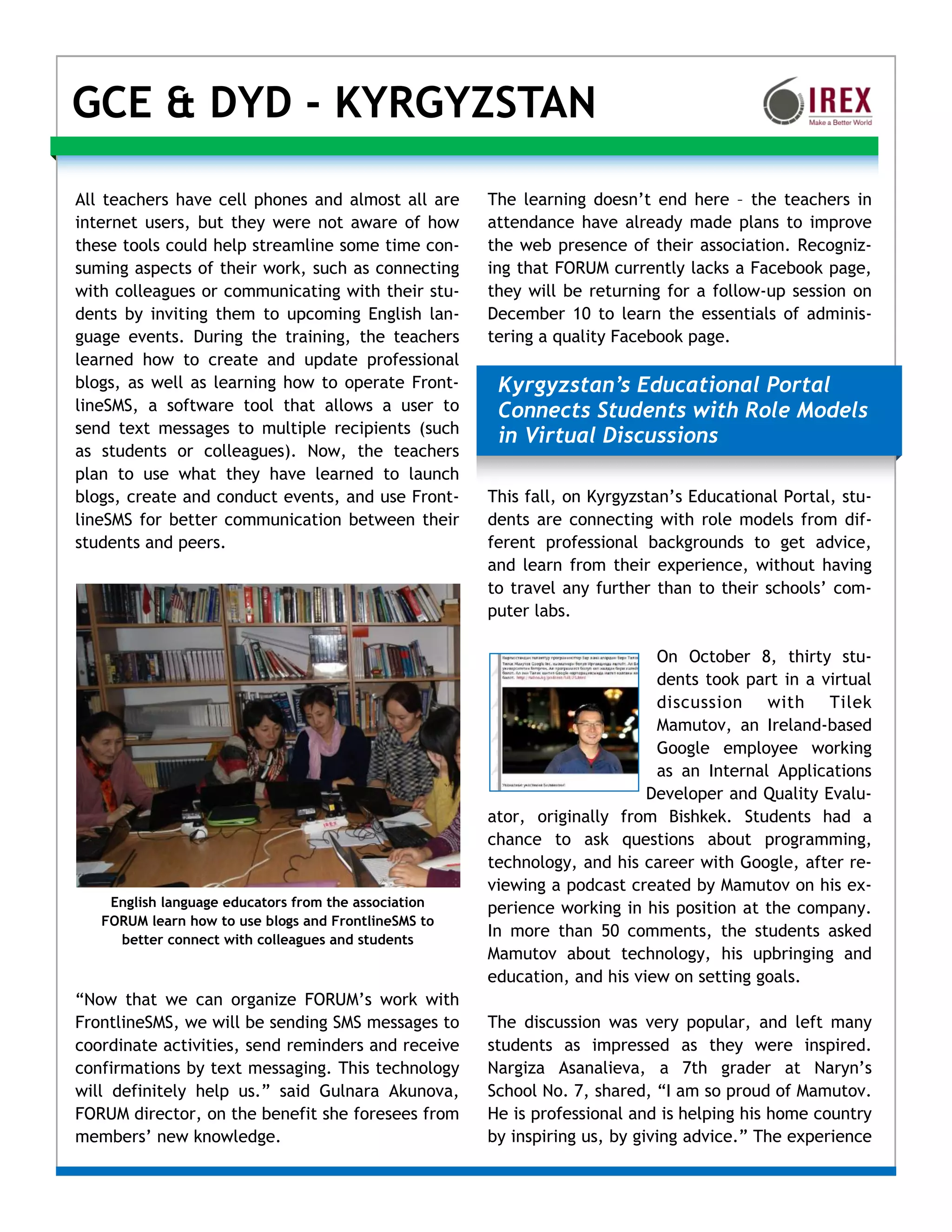 GCE & DYD - KYRGYZSTAN

All teachers have cell phones and almost all are      The learning doesn’t end here – the teachers in
internet users, but they were not aware of how        attendance have already made plans to improve
these tools could help streamline some time con-      the web presence of their association. Recogniz-
suming aspects of their work, such as connecting      ing that FORUM currently lacks a Facebook page,
with colleagues or communicating with their stu-      they will be returning for a follow-up session on
dents by inviting them to upcoming English lan-       December 10 to learn the essentials of adminis-
guage events. During the training, the teachers       tering a quality Facebook page.
learned how to create and update professional
blogs, as well as learning how to operate Front-       Kyrgyzstan’s Educational Portal
lineSMS, a software tool that allows a user to         Connects Students with Role Models
send text messages to multiple recipients (such
                                                       in Virtual Discussions
as students or colleagues). Now, the teachers
plan to use what they have learned to launch
blogs, create and conduct events, and use Front-      This fall, on Kyrgyzstan’s Educational Portal, stu-
lineSMS for better communication between their        dents are connecting with role models from dif-
students and peers.                                   ferent professional backgrounds to get advice,
                                                      and learn from their experience, without having
                                                      to travel any further than to their schools’ com-
                                                      puter labs.

                                                                            On October 8, thirty stu-
                                                                            dents took part in a virtual
                                                                            discussion with Tilek
                                                                            Mamutov, an Ireland-based
                                                                            Google employee working
                                                                            as an Internal Applications
                                                                           Developer and Quality Evalu-
                                                      ator, originally from Bishkek. Students had a
                                                      chance to ask questions about programming,
                                                      technology, and his career with Google, after re-
                                                      viewing a podcast created by Mamutov on his ex-
    English language educators from the association   perience working in his position at the company.
   FORUM learn how to use blogs and FrontlineSMS to
     better connect with colleagues and students
                                                      In more than 50 comments, the students asked
                                                      Mamutov about technology, his upbringing and
                                                      education, and his view on setting goals.
“Now that we can organize FORUM’s work with
FrontlineSMS, we will be sending SMS messages to      The discussion was very popular, and left many
coordinate activities, send reminders and receive     students as impressed as they were inspired.
confirmations by text messaging. This technology      Nargiza Asanalieva, a 7th grader at Naryn’s
will definitely help us.” said Gulnara Akunova,       School No. 7, shared, “I am so proud of Mamutov.
FORUM director, on the benefit she foresees from      He is professional and is helping his home country
members’ new knowledge.                               by inspiring us, by giving advice.” The experience
 