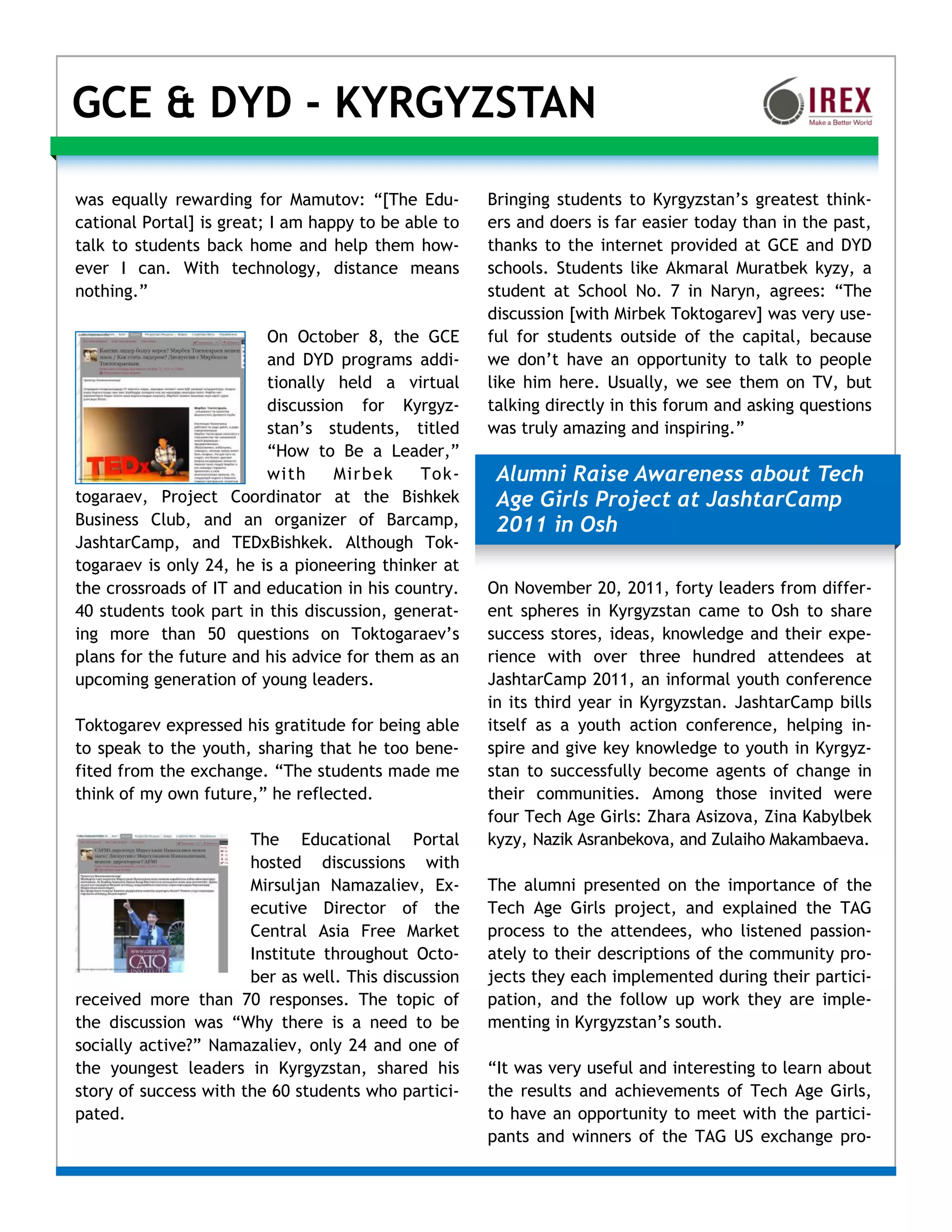 GCE & DYD - KYRGYZSTAN

was equally rewarding for Mamutov: “[The Edu-         Bringing students to Kyrgyzstan’s greatest think-
cational Portal] is great; I am happy to be able to   ers and doers is far easier today than in the past,
talk to students back home and help them how-         thanks to the internet provided at GCE and DYD
ever I can. With technology, distance means           schools. Students like Akmaral Muratbek kyzy, a
nothing.”                                             student at School No. 7 in Naryn, agrees: “The
                                                      discussion [with Mirbek Toktogarev] was very use-
                         On October 8, the GCE        ful for students outside of the capital, because
                         and DYD programs addi-       we don’t have an opportunity to talk to people
                         tionally held a virtual      like him here. Usually, we see them on TV, but
                         discussion for Kyrgyz-       talking directly in this forum and asking questions
                         stan’s students, titled      was truly amazing and inspiring.”
                         “How to Be a Leader,”
                         with     Mirbek     Tok-      Alumni Raise Awareness about Tech
togaraev, Project Coordinator at the Bishkek           Age Girls Project at JashtarCamp
Business Club, and an organizer of Barcamp,            2011 in Osh
JashtarCamp, and TEDxBishkek. Although Tok-
togaraev is only 24, he is a pioneering thinker at
the crossroads of IT and education in his country.    On November 20, 2011, forty leaders from differ-
40 students took part in this discussion, generat-    ent spheres in Kyrgyzstan came to Osh to share
ing more than 50 questions on Toktogaraev’s           success stores, ideas, knowledge and their expe-
plans for the future and his advice for them as an    rience with over three hundred attendees at
upcoming generation of young leaders.                 JashtarCamp 2011, an informal youth conference
                                                      in its third year in Kyrgyzstan. JashtarCamp bills
Toktogarev expressed his gratitude for being able     itself as a youth action conference, helping in-
to speak to the youth, sharing that he too bene-      spire and give key knowledge to youth in Kyrgyz-
fited from the exchange. “The students made me        stan to successfully become agents of change in
think of my own future,” he reflected.                their communities. Among those invited were
                                                      four Tech Age Girls: Zhara Asizova, Zina Kabylbek
                       The Educational Portal         kyzy, Nazik Asranbekova, and Zulaiho Makambaeva.
                       hosted discussions with
                       Mirsuljan Namazaliev, Ex-      The alumni presented on the importance of the
                       ecutive Director of the        Tech Age Girls project, and explained the TAG
                       Central Asia Free Market       process to the attendees, who listened passion-
                       Institute throughout Octo-     ately to their descriptions of the community pro-
                       ber as well. This discussion   jects they each implemented during their partici-
received more than 70 responses. The topic of         pation, and the follow up work they are imple-
the discussion was “Why there is a need to be         menting in Kyrgyzstan’s south.
socially active?” Namazaliev, only 24 and one of
the youngest leaders in Kyrgyzstan, shared his        “It was very useful and interesting to learn about
story of success with the 60 students who partici-    the results and achievements of Tech Age Girls,
pated.                                                to have an opportunity to meet with the partici-
                                                      pants and winners of the TAG US exchange pro-
 
