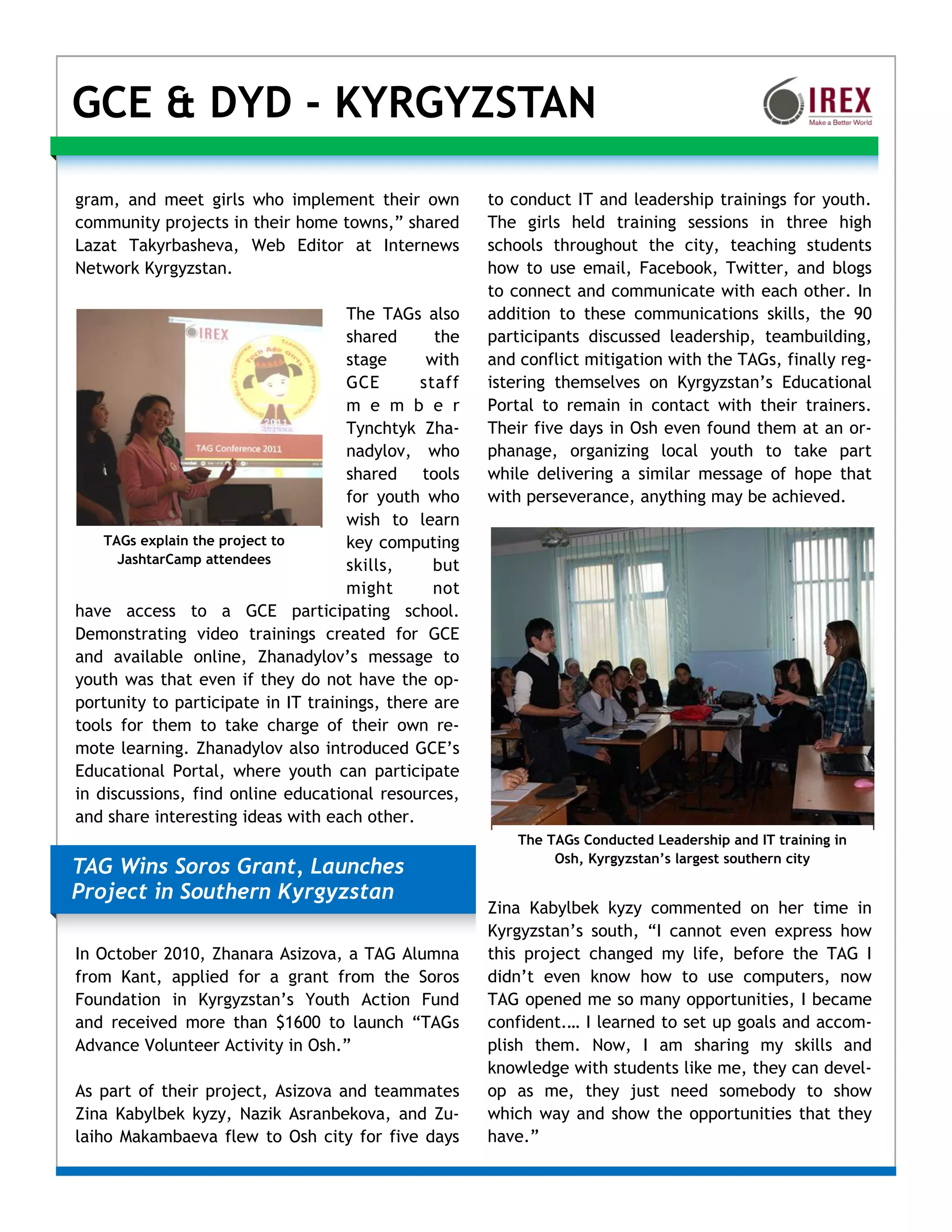 GCE & DYD - KYRGYZSTAN

gram, and meet girls who implement their own          to conduct IT and leadership trainings for youth.
community projects in their home towns,” shared       The girls held training sessions in three high
Lazat Takyrbasheva, Web Editor at Internews           schools throughout the city, teaching students
Network Kyrgyzstan.                                   how to use email, Facebook, Twitter, and blogs
                                                      to connect and communicate with each other. In
                                    The TAGs also     addition to these communications skills, the 90
                                    shared      the   participants discussed leadership, teambuilding,
                                    stage      with   and conflict mitigation with the TAGs, finally reg-
                                    GCE       staff   istering themselves on Kyrgyzstan’s Educational
                                    m e m b e r       Portal to remain in contact with their trainers.
                                    Tynchtyk Zha-     Their five days in Osh even found them at an or-
                                    nadylov, who      phanage, organizing local youth to take part
                                    shared tools      while delivering a similar message of hope that
                                    for youth who     with perseverance, anything may be achieved.
                                    wish to learn
    TAGs explain the project to     key computing
      JashtarCamp attendees         skills,     but
                                    might       not
have access to a GCE participating school.
Demonstrating video trainings created for GCE
and available online, Zhanadylov’s message to
youth was that even if they do not have the op-
portunity to participate in IT trainings, there are
tools for them to take charge of their own re-
mote learning. Zhanadylov also introduced GCE’s
Educational Portal, where youth can participate
in discussions, find online educational resources,
and share interesting ideas with each other.
                                                          The TAGs Conducted Leadership and IT training in
                                                               Osh, Kyrgyzstan’s largest southern city
TAG Wins Soros Grant, Launches
Project in Southern Kyrgyzstan
                                                      Zina Kabylbek kyzy commented on her time in
                                                      Kyrgyzstan’s south, “I cannot even express how
In October 2010, Zhanara Asizova, a TAG Alumna        this project changed my life, before the TAG I
from Kant, applied for a grant from the Soros         didn’t even know how to use computers, now
Foundation in Kyrgyzstan’s Youth Action Fund          TAG opened me so many opportunities, I became
and received more than $1600 to launch “TAGs          confident.… I learned to set up goals and accom-
Advance Volunteer Activity in Osh.”                   plish them. Now, I am sharing my skills and
                                                      knowledge with students like me, they can devel-
As part of their project, Asizova and teammates       op as me, they just need somebody to show
Zina Kabylbek kyzy, Nazik Asranbekova, and Zu-        which way and show the opportunities that they
laiho Makambaeva flew to Osh city for five days       have.”
 