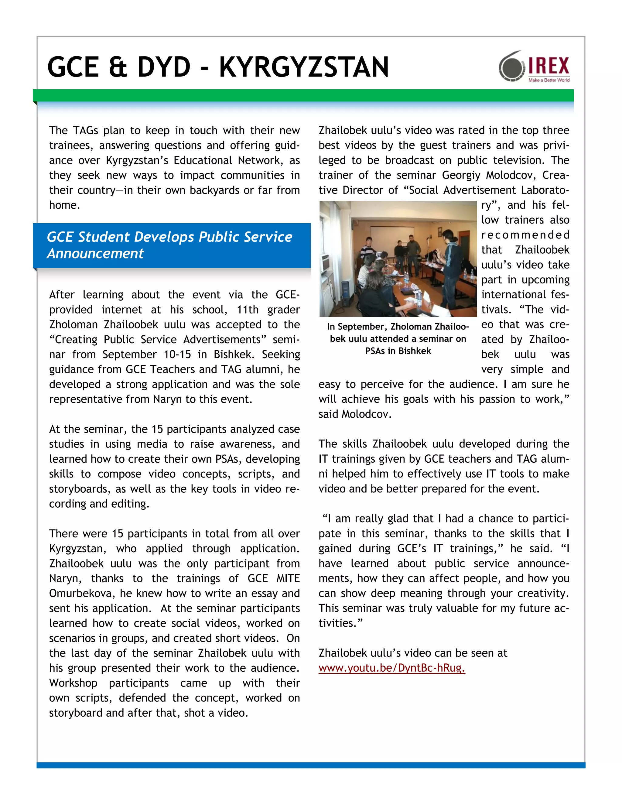 GCE & DYD - KYRGYZSTAN

The TAGs plan to keep in touch with their new        Zhailobek uulu’s video was rated in the top three
trainees, answering questions and offering guid-     best videos by the guest trainers and was privi-
ance over Kyrgyzstan’s Educational Network, as       leged to be broadcast on public television. The
they seek new ways to impact communities in          trainer of the seminar Georgiy Molodcov, Crea-
their country—in their own backyards or far from     tive Director of “Social Advertisement Laborato-
home.                                                                                  ry”, and his fel-
                                                                                       low trainers also
GCE Student Develops Public Service                                                    recommended
Announcement                                                                           that Zhailoobek
                                                                                       uulu’s video take
                                                                                       part in upcoming
After learning about the event via the GCE-                                            international fes-
provided internet at his school, 11th grader                                           tivals. “The vid-
Zholoman Zhailoobek uulu was accepted to the           In September, Zholoman Zhailoo- eo that was cre-
“Creating Public Service Advertisements” semi-          bek uulu attended a seminar on ated by Zhailoo-
nar from September 10-15 in Bishkek. Seeking                    PSAs in Bishkek        bek uulu was
guidance from GCE Teachers and TAG alumni, he                                          very simple and
developed a strong application and was the sole      easy to perceive for the audience. I am sure he
representative from Naryn to this event.             will achieve his goals with his passion to work,”
                                                     said Molodcov.
At the seminar, the 15 participants analyzed case
studies in using media to raise awareness, and       The skills Zhailoobek uulu developed during the
learned how to create their own PSAs, developing     IT trainings given by GCE teachers and TAG alum-
skills to compose video concepts, scripts, and       ni helped him to effectively use IT tools to make
storyboards, as well as the key tools in video re-   video and be better prepared for the event.
cording and editing.
                                                      “I am really glad that I had a chance to partici-
There were 15 participants in total from all over    pate in this seminar, thanks to the skills that I
Kyrgyzstan, who applied through application.         gained during GCE’s IT trainings,” he said. “I
Zhailoobek uulu was the only participant from        have learned about public service announce-
Naryn, thanks to the trainings of GCE MITE           ments, how they can affect people, and how you
Omurbekova, he knew how to write an essay and        can show deep meaning through your creativity.
sent his application. At the seminar participants    This seminar was truly valuable for my future ac-
learned how to create social videos, worked on       tivities.”
scenarios in groups, and created short videos. On
the last day of the seminar Zhailobek uulu with      Zhailobek uulu’s video can be seen at
his group presented their work to the audience.      www.youtu.be/DyntBc-hRug.
Workshop participants came up with their
own scripts, defended the concept, worked on
storyboard and after that, shot a video.
 