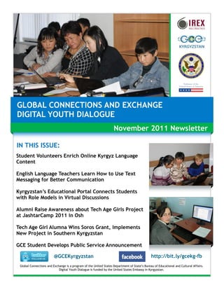 GLOBAL CONNECTIONS AND EXCHANGE
DIGITAL YOUTH DIALOGUE
                                                                   November 2011 Newsletter

IN THIS ISSUE:
Student Volunteers Enrich Online Kyrgyz Language
Content

English Language Teachers Learn How to Use Text
Messaging for Better Communication

Kyrgyzstan’s Educational Portal Connects Students
with Role Models in Virtual Discussions

Alumni Raise Awareness about Tech Age Girls Project
at JashtarCamp 2011 in Osh

Tech Age Girl Alumna Wins Soros Grant, Implements
New Project in Southern Kyrgyzstan

GCE Student Develops Public Service Announcement

                         @GCEKyrgyzstan                                                       http://bit.ly/gcekg-fb
 Global Connections and Exchange is a program of the United States Department of State’s Bureau of Educational and Cultural Affairs.
                            Digital Youth Dialogue is funded by the United States Embassy in Kyrgyzstan.
 