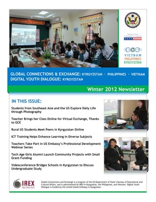 GLOBAL CONNECTIONS & EXCHANGE: KYRGYZSTAN · PHILIPPINES · VIETNAM
DIGITAL YOUTH DIALOGUE: KYRGYZSTAN

                                                                   Winter 2012 Newsletter

IN THIS ISSUE:
Students from Southeast Asia and the US Explore Daily Life
through Photography

Teacher Brings her Class Online for Virtual Exchange, Thanks
to GCE

Rural US Students Meet Peers in Kyrgyzstan Online

ICT Training Helps Enhance Learning in Diverse Subjects

Teachers Take Part in US Embassy’s Professional Development
Webinar Series

Tech Age Girls Alumni Launch Community Projects with Small
Grant Funding

Videoconference Bridges Schools in Kyrgyzstan to Discuss
Undergraduate Study



                    Global Connections and Exchange is a program of the US Department of State’s Bureau of Educational and
                    Cultural Affairs, and is administered by IREX in Kyrgyzstan, the Philippines, and Vietnam. Digital Youth
                    Dialogue is funded by the United States Embassy in Kyrgyzstan.
 