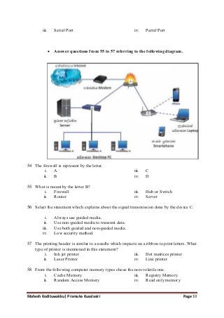 Mahesh Kodituwakku| Pramuka Kusalasiri Page 10
iii. Serial Port iv. Parral Port
 Answer questions from 55 to 57 referring to the following diagram.
54 The firewall is represent by the letter.
i. A
ii. B
iii. C
iv. D
55 What is meant by the letter B?
i. Firewall
ii. Router
iii. Hub or Switch
iv. Server
56 Select the statement which explains about the signal transmission done by the device C.
i. Always use guided media.
ii. Use non-guided media to transmit data.
iii. Use both guided and non-guided media.
iv. Low security method.
57 The printing header is similar to a needle which impacts on a ribbon to print letters. What
type of printer is mentioned in this statement?
i. Ink jet printer
ii. Laser Printer
iii. Dot matrices printer
iv. Line printer
58 From the following computer memory types chose the non-volatile one.
i. Cache Memory
ii. Random Access Memory
iii. Registry Memory
iv. Read only memory
 