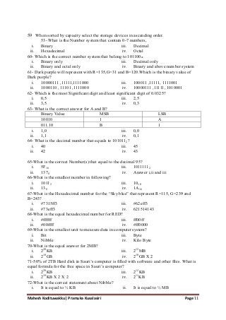 Mahesh Kodituwakku| Pramuka Kusalasiri Page 11
59 When sorted by capacity select the storage devices in ascending order.
53- What is the Number system that contain 0-7 numbers,
i. Binary
ii. Hexadecimal
iii. Decimal
iv. Octal
60- Which is the correct number system that belong to 101100xx
i. Binary only
ii. Binary and octal only
iii. Decimal only
iv. Binary and above number system
61- Dark purple will represent with R=135,G=31 and B=120.Which is the binary value of
Dark purple?
i. 10000111 ,11111,1111000
ii. 1000110 , 11101 ,1111000
iii. 100011 ,11111, 1111001
iv. 10000111 ,11111, 1010001
62- Which is the most Significant digit and least significant digit of 0.0325?
i. 0,5
ii. 3,5
iii. 2,5
iv. 0,3
63- What is the correct answer for A and B?
Binary Value MSB LSB
10010 1 A
011.10 B 1
i. 1,0
ii. 1,1
iii. 0,0
iv. 0,1
64- What is the decimal number that equals to 1010112?
i. 40
ii. 42
iii. 45
iv. 43
65-What is the correct Number(s) that equal to the decimal 95?
i. 5F16
ii. 1378
iii. 10111112
iv. Answer i,ii and iii
66-What is the smallest number in following?
i. 10112
ii. 138
iii. 1010
iv. 1A16
67-What is the Hexadecimal number for the ―Sky blue‖ that represent R=115, G=239 and
B=243?
i. #7315ff3
ii. #73eff3
iii. #62eff3
iv. 621514143
68-What is the equal hexadecimal number for RED?
i. #ffffff
ii. #00ffff
iii. ff00ff
iv. #ff0000
69-What is the smallest unit to measure data in computer system?
i. Bit
ii. Nibble
iii. Byte
iv. Kilo Byte
70-What is the equal answer for 2MB?
i. 220
KB
ii. 210
GB
iii. 212
MB
iv. 210
GB X 2
71-50% of 2TB Hard disk in Sauri‘s computer is filled with software and other files. What is
equal formula for the free space in Sauri‘s computer?
i. 220
KB
ii. 210
KB X 2 X 2
iii. 212
KB
iv. 211
KB
72-What is the correct statement about Nibble?
i. It is equal to ½ KB ii. It is equal to ½ MB
 