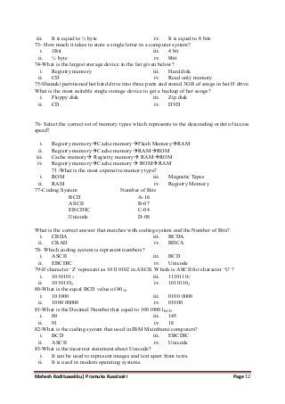 Mahesh Kodituwakku| Pramuka Kusalasiri Page 12
iii. It is equal to ½ byte iv. It is equal to 8 bits
73- How much it takes to store a single letter in a computer system?
i. 1Bit
ii. ½ byte
iii. 4 bit
iv. 8bit
74-What is the largest storage device in the list given below?
i. Registry memory
ii. CD
iii. Hard disk
iv. Read only memory
75-Shanuki partitioned her hard drive into three parts and stored 3GB of songs in her D drive.
What is the most suitable single storage device to get a backup of her songs?
i. Floppy disk
ii. CD
iii. Zip disk
iv. DVD
76- Select the correct set of memory types which represents in the descending order of access
speed?
i. Registry memoryCache memoryFlash MemoryRAM
ii. Registry memoryCache memoryRAMROM
iii. Cache memory Registry memory RAMROM
iv. Registry memoryCache memory ROMRAM
71-What is the most expensive memory type?
i. ROM
ii. RAM
iii. Magnetic Tapes
iv. Registry Memory
77-Coding System Number of Bits
BCD A-16
ASCII B-07
EBCDIC C-04
Unicode D-08
What is the correct answer that matches with coding system and the Number of Bits?
i. CBDA
ii. CBAD
iii. BCDA
iv. BDCA
78- Which coding system is represent numbers?
i. ASCII
ii. EBCDIC
iii. BCD
iv. Unicode
79-If character ‗Z‘ represent as 10110102 in ASCII. Which is ASCII for character ‗U‘?
i. 10101012
ii. 10101102
iii. 11101102
iv. 10101102
80-What is the equal BCD value of 4010
i. 101000
ii. 1000 00000
iii. 0100 0000
iv. 01000
81-What is the Decimal Number that equal to 10010001BCD
i. 80
ii. 91
iii. 145
iv. 18
82-What is the coding system that used in IBM Mainframe computers?
i. BCD
ii. ASCII
iii. EBCDIC
iv. Unicode
83-What is the incorrect statement about Unicode?
i. It can be used to represent images and text apart from texts.
ii. It is used in modern operating systems.
 