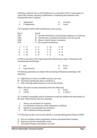 Mahesh Kodituwakku| Pramuka Kusalasiri Page 3
6-During a selection test to enroll professors to a university staff it is unnecessary to
collect their primary education qualifications. Considering this statement what
characteristic does it express?
i. Appropriate
ii. Completeness
iii. Accuracy
iv. Latest
7-If A matches with B what would be the correct answer
Part A Part B
G2C P – Get debt information of government employees via internet.
G2G Q – Get business investment information via www.gov.lk
G2B R – Renew vehicle license via internet.
G2E S – Get customs information.
i. 1 – P 2 – S 3 – Q 4 – R
ii. 1 – R 2 – S 3 – Q 4 – P
iii. 1 – R 2 – Q 3 – S 4 – P
iv. 1 – R 2 – P 3 – S 4 – Q
8-What is the name of the organization that infrastructures states‘ information and
communication technology.
i. gov
ii. e-government
iii. ICTA
iv. 1919
9-Following statements are related with connecting information technology with
education.
A – Opportunity to learn is available anytime, any ware.
B – Classroom teaching has been so productive.
C – Only with high-speed internet we can use this facility.
What is the most accurate statement(s) from the following?
i. A & C
ii. A & B
iii. B & C
iv. A, B & C
10- A teacher successfully used an animation to teach the students the functionality of
the heart. What clarifies form this statement.
i. Always use animation for teaching.
ii. Use animation whenever verbal explanation is difficult.
iii. Internet is recommended for animations.
iv. This is distance learning education.
11-Following are three services provided by a Learning Management System (LMS).
A – You can complete school assignments at home and upload them instantly.
B – Supervise activities and display results.
C – Get student Progress information via email.
 