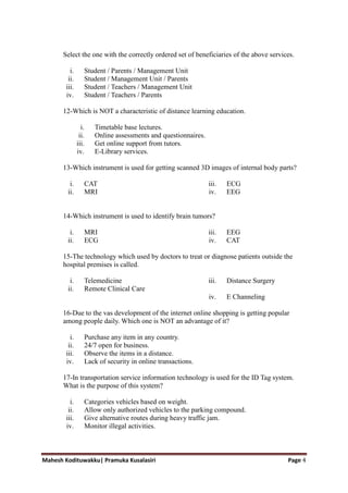 Mahesh Kodituwakku| Pramuka Kusalasiri Page 4
Select the one with the correctly ordered set of beneficiaries of the above services.
i. Student / Parents / Management Unit
ii. Student / Management Unit / Parents
iii. Student / Teachers / Management Unit
iv. Student / Teachers / Parents
12-Which is NOT a characteristic of distance learning education.
i. Timetable base lectures.
ii. Online assessments and questionnaires.
iii. Get online support from tutors.
iv. E-Library services.
13-Which instrument is used for getting scanned 3D images of internal body parts?
i. CAT
ii. MRI
iii. ECG
iv. EEG
14-Which instrument is used to identify brain tumors?
i. MRI
ii. ECG
iii. EEG
iv. CAT
15-The technology which used by doctors to treat or diagnose patients outside the
hospital premises is called.
i. Telemedicine
ii. Remote Clinical Care
iii. Distance Surgery
iv. E Channeling
16-Due to the vas development of the internet online shopping is getting popular
among people daily. Which one is NOT an advantage of it?
i. Purchase any item in any country.
ii. 24/7 open for business.
iii. Observe the items in a distance.
iv. Lack of security in online transactions.
17-In transportation service information technology is used for the ID Tag system.
What is the purpose of this system?
i. Categories vehicles based on weight.
ii. Allow only authorized vehicles to the parking compound.
iii. Give alternative routes during heavy traffic jam.
iv. Monitor illegal activities.
 