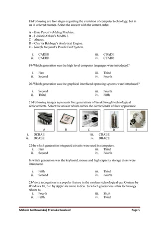 Mahesh Kodituwakku| Pramuka Kusalasiri Page 5
18-Following are five stages regarding the evolution of computer technology, but in
an in ordered manner. Select the answer with the correct order.
A – Base Pascal‘s Adding Machine.
B – Howard Aitken‘s MARK I.
C – Abacus.
D – Charles Babbage‘s Analytical Engine.
E – Joseph Jacquard‘s Punch Card System.
i. CADEB
ii. CAEDB
iii. CBADE
iv. CEADB
19-Which generation was the high level computer languages were introduced?
i. First
ii. Second
iii. Third
iv. Fourth
20-Which generation was the graphical interfaced operating systems were introduced?
i. Second
ii. Third
iii. Fourth
iv. Fifth
21-Following images represents five generations of breakthrough technological
achievements. Select the answer which carries the correct order of their appearance.
i. DCBAE
ii. DCABE
iii. CDABE
iv. DBACE
22-In which generation integrated circuits were used in computers.
i. First
ii. Second
iii. Third
iv. Fourth
In which generation was the keyboard, mouse and high capacity storage disks were
introduced.
i. Fifth
ii. Second
iii. Third
iv. Fourth
23-Voice recognition is a popular feature in the modern technological era. Cortana by
Windows 10, Siri by Apple are name to few. To which generation is this technology
relates to.
i. Fourth
ii. Fifth
iii. Sixth
iv. Third
 