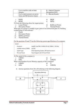 Mahesh Kodituwakku| Pramuka Kusalasiri Page 7
Use to read the code on bank
cheques.
R – Optical Character
Recognition OCR.
Use to check answers on survey
forms and MCQ answer sheets.
S – Barcode Reader.
i. RSQP
ii. RPSQ
iii. SRQP
iv. SRPQ
33-From the following chose the impact printer.
i. Leaser Printer
ii. Dot matric Printer
iii. Bubble jet Printer
iv. Thermal Printer
What type of a printer is suitable to get a print of an architectural plan of a building
created using a CAD software?
i. Plotter
ii. Dot matric Printer
iii. Bubble jet Printer
iv. Thermal Printer
For the questions 36 and 37 use the following system specifications of a computer.
36-The speed of this computer is.
i. 4.00GB
ii. 64bit
iii. i3
iv. 2.00GHz
What is the Random Access Memory capacity of this computer?
i. 4.00GB
ii. 64bit
iii. i3
iv. 2.00GHz
 Answer questions from 38 to 40 referring to the following diagram.
Secondary Memory
 
