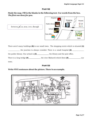 English Language Paper 01


                                            Part 02

Study the map. Fill in the blanks in the following text. Use words from the box.
The first one done for you.
                                                        Hospital
                                                                           Shopping        Houses
                                                                            Center
                                                Public Library
   between, in, at, near, over, through
                                                     School


                                                Post office

                                                                                          Park



There aren’t many buildings (0) in our small town. The shopping centre which is situated (1)

______________ the junction is always crowded. There is a small hospital (2) ______________

the public library. Our school is (3) ______________ the library and the post office.

There is a long bridge (4) ______________ the river Mahaveli which flows (5) ______________ our

town.

                                            Part 03

Write FIVE sentences about the picture. There is an example.




                                                                                        Page 2 of 7
 
