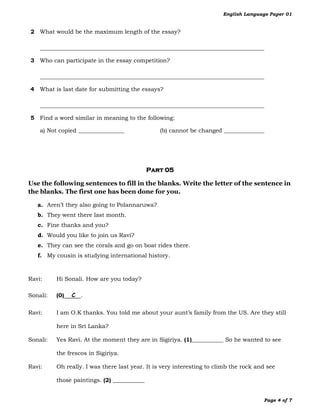 English Language Paper 01


2 What would be the maximum length of the essay?

    ______________________________________________________________________________

3 Who can participate in the essay competition?

    ______________________________________________________________________________

4 What is last date for submitting the essays?

    ______________________________________________________________________________

5 Find a word similar in meaning to the following:

    a) Not copied ________________              (b) cannot be changed ______________




                                             Part 05

Use the following sentences to fill in the blanks. Write the letter of the sentence in
the blanks. The first one has been done for you.

   a. Aren’t they also going to Polannaruwa?
   b. They went there last month.
   c. Fine thanks and you?
   d. Would you like to join us Ravi?
   e. They can see the corals and go on boat rides there.
   f. My cousin is studying international history.



Ravi:     Hi Sonali. How are you today?

Sonali:   (0)   C .

Ravi:     I am O.K thanks. You told me about your aunt’s family from the US. Are they still

          here in Sri Lanka?

Sonali:   Yes Ravi. At the moment they are in Sigiriya. (1)___________ So he wanted to see

          the frescos in Sigiriya.

Ravi:     Oh really. I was there last year. It is very interesting to climb the rock and see

          those paintings. (2) ___________


                                                                                       Page 4 of 7
 