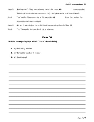 English Language Paper 01


Sonali:   No they aren’t. They have already visited the ruins. (3) ___________ I recommended

          them to go to the down south where they can spend some time in the beach.

Ravi:     That’s right. There are a lot of things to do. (4) ___________ Have they visited the

          mountains in Nuwera –Eliya?

Sonali:   Not yet. I want to join them. I think they are going there in May. (5) ___________

Ravi:     Yes. Thanks for inviting. I will try to join you.



                                           Part 06
Write a short paragraph about ONE of the following.


   A. My mother / Father

   B. My favourite teacher / colour

   C. My best friend




                                                                                       Page 5 of 7
 