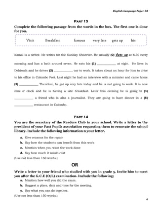 English Language Paper 02



                                         Part 13
Complete the following passage from the words in the box. The first one is done
for you.

        Visit        Breakfast           famous          very late   gets up     his


Kamal is a writer. He writes for the Sunday Observer. He usually (0) Gets up at 6.30 every

morning and has a bath around seven. He eats his (1) _____________ at eight. He lives in

Dehiwala and he drives (2) _____________ car to work. It takes about an hour for him to drive

to his office in Colombo Fort. Last night he had an interview with a minister and came home

(3) _____________ Therefore, he got up very late today and he is not going to work. It is now

nine o’ clock and he is having a late breakfast. Later this evening he is going to (4)

_____________ a friend who is also a journalist. They are going to have dinner in a (5)

_____________ restaurant in Colombo.



                                         Part 14
You are the secretary of the Readers Club in your school. Write a letter to the
president of your Past Pupils association requesting them to renovate the school
library. Include the following information n your letter.

    a. Give reasons for the repair
    b. Say how the students can benefit from this work
    c. Mention when you want the work done
    d. Say how much it would cost
(Use not less than 150 words.)

                                       OR
Write a letter to your friend who studied with you in grade 5. Invite him to meet
you after the G.C.E (O/L) examination. Include the following;
    a. Mention how well you did the exam.
    b. Suggest a place, date and time for the meeting.
    c. Say what you can do together.
(Use not less than 150 words.)
                                                                                            4
 
