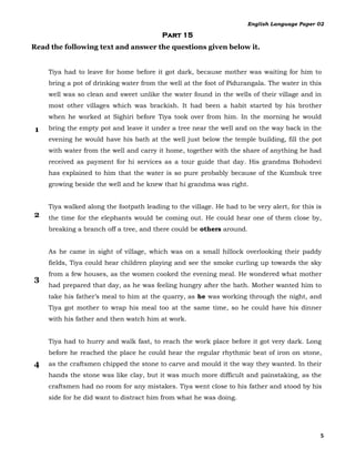 English Language Paper 02

                                         Part 15
Read the following text and answer the questions given below it.


    Tiya had to leave for home before it got dark, because mother was waiting for him to
    bring a pot of drinking water from the well at the foot of Pidurangala. The water in this
    well was so clean and sweet unlike the water found in the wells of their village and in
    most other villages which was brackish. It had been a habit started by his brother
    when he worked at Sighiri before Tiya took over from him. In the morning he would

1   bring the empty pot and leave it under a tree near the well and on the way back in the
    evening he would have his bath at the well just below the temple building, fill the pot
    with water from the well and carry it home, together with the share of anything he had
    received as payment for hi services as a tour guide that day. His grandma Bohodevi
    has explained to him that the water is so pure probably because of the Kumbuk tree
    growing beside the well and he knew that hi grandma was right.


    Tiya walked along the footpath leading to the village. He had to be very alert, for this is
2   the time for the elephants would be coming out. He could hear one of them close by,
    breaking a branch off a tree, and there could be others around.


    As he came in sight of village, which was on a small hillock overlooking their paddy
    fields, Tiya could hear children playing and see the smoke curling up towards the sky
    from a few houses, as the women cooked the evening meal. He wondered what mother
3
    had prepared that day, as he was feeling hungry after the bath. Mother wanted him to
    take his father’s meal to him at the quarry, as he was working through the night, and
    Tiya got mother to wrap his meal too at the same time, so he could have his dinner
    with his father and then watch him at work.


    Tiya had to hurry and walk fast, to reach the work place before it got very dark. Long
    before he reached the place he could hear the regular rhythmic beat of iron on stone,
4   as the craftsmen chipped the stone to carve and mould it the way they wanted. In their
    hands the stone was like clay, but it was much more difficult and painstaking, as the
    craftsmen had no room for any mistakes. Tiya went close to his father and stood by his
    side for he did want to distract him from what he was doing.




                                                                                              5
 