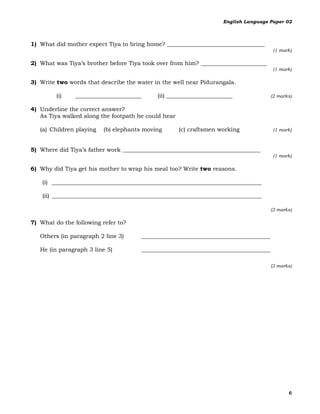 English Language Paper 02



1) What did mother expect Tiya to bring home? __________________________________
                                                                                       (1 mark)

2) What was Tiya’s brother before Tiya took over from him? _______________________
                                                                                       (1 mark)

3) Write two words that describe the water in the well near Pidurangala.

         (i)   _______________________      (ii) _______________________             (2 marks)

4) Underline the correct answer?
   As Tiya walked along the footpath he could hear

   (a) Children playing   (b) elephants moving       (c) craftsmen working             (1 mark)



5) Where did Tiya’s father work ________________________________________________
                                                                                       (1 mark)

6) Why did Tiya get his mother to wrap his meal too? Write two reasons.

    (i) _________________________________________________________________________

    (ii) _________________________________________________________________________

                                                                                     (2 marks)

7) What do the following refer to?

   Others (in paragraph 2 line 3)      _____________________________________________

   He (in paragraph 3 line 5)          _____________________________________________

                                                                                     (2 marks)




                                                                                             6
 