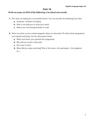 English Language Paper 02

                                          Part 16
Write an essay on ONE of the following. Use about 200 words.


1. The value of reading for a successful future. You can include the following if you like.
      a. Academic benefits of reading
      b. How it can help you to relax your mind
      c. Where you can find good books to read.


2. Write an article to your school magazine about an education TV talent show programme
   you enjoyed watching. Use the ideas given below.
      a. When and where you watched the programme
      b. Who did you watch it film with
      c. The story in brief
      d. What did you enjoy watching? Was it the music, the participant , the judgment
         etc.…




                                                                                              7
 