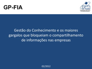 GP-FIA


        Gestão do Conhecimento e os maiores
     gargalos que bloqueiam o compartilhamento
            de informações nas empresas




Grupo de Pesquisa - FIA   02/2012
 