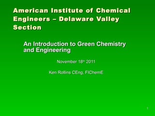 American Institute of Chemical Engineers – Delaware Valley Section An Introduction to Green Chemistry and Engineering November 18 th  2011 Ken Rollins CEng, FIChemE 