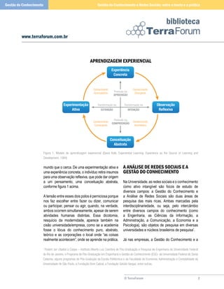 © TerraForum
biblioteca
2
www.terraforum.com.br
Gestão do Conhecimento e Redes Sociais: entre a teoria e a práticaGestão do Conhecimento
mundo que o cerca. De uma experimentação ativa e
uma experiência concreta, o indivíduo retira insumos
para uma observação reflexiva, que pode dar origem
a um pensamento, uma conceituação abstrata,
conforme figura 1 acima.
A tensão entre esses dois polos é perniciosa porque
nos faz escolher entre fazer ou dizer, comunicar
ou participar, pensar ou agir, quando, na verdade,
ambos ocorrem simultaneamente, apesar de serem
atividades humanas distintas. Essa dicotomia,
resquício da modernidade, aparece também na
cisão universidade/empresa, como se a academia
fosse o lócus do conhecimento puro, abstrato,
teórico e as corporações o local onde “as coisas
realmente acontecem”, onde se aprende na prática.
A Análise de Redes Sociais e a
Gestão do Conhecimento
Na Universidade, as redes sociais e o conhecimento
como ativo intangível são focos de estudo de
diversos campos: a Gestão do Conhecimento e
a Análise de Redes Sociais são duas áreas de
pesquisa das mais ricas. Ambas marcadas pela
interdisciplinariedade, ou seja, pelo intercâmbio
entre diversos campos do conhecimento (como
a Engenharia, as Ciências da Informação, a
Administração, a Comunicação, a Economia e a
Psicologia), são objetos de pesquisa em diversas
universidades e núcleos brasileiros de pesquisa1
.
Já nas empresas, a Gestão do Conhecimento e a
Figura 1. Modelo de aprendizagem experencial (David Kolb. Experiential Learning: Experience as the Source of Learning and
Development, 1984)
1
Podem ser citados a Coppe – Instituto Alberto Luiz Coimbra de Pós-Graduação e Pesquisa de Engenharia da Universidade Federal
do Rio de Janeiro, o Programa de Pós-Graduação em Engenharia e Gestão do Conhecimento (EGC) da Universidade Federal de Santa
Catarina, alguns programas de Pós-Gradução da Escola Politécnica e da Faculdade de Economia, Administração e Contabilidade da
Universidade de São Paulo, a Fundação Dom Cabral, a Fundação Getúlio Vargas, entre outras.
Conhecimento
Acomodatício
Conhecimento
Divergente
Transformação via
INTENÇÃO
Transformação via
EXTENSÃO
Conhecimento
Convergente
Conhecimento
Assimilativo
Observação
Reflexiva
Experimentação
Ativa
Conceituação
Abstrata
Experiência
Concreta
Preensão via
APREENSÃO
Preensão via
COMPREENSÃO
APRENDIZAGEM EXPERIENCIAL
 