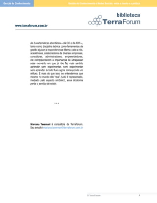 © TerraForum
biblioteca
4
www.terraforum.com.br
Gestão do Conhecimento e Redes Sociais: entre a teoria e a práticaGestão do Conhecimento
As duas temáticas abordadas – da GC e da ARS –,
tanto como disciplina teórica como ferramentas de
gestãoajudamaresponderessedilema:cabeanós,
acadêmicos, colaboradores de diversas empresas,
consultores, administradores, empreendedores,
etc compreenderem a importância de ultrapassar
esse momento em que já não faz mais sentido
aprender sem experimentar, nem experimentar
sem aprender. A todo fluxo agora corresponde um
refluxo. E mais do que isso: se entendermos que
mesmo no mundo dito “real”, tudo é representado,
mediado pelo aspecto simbólico, essa dicotomia
perde o sentido de existir.
* * *
Mariana Tavernari é consultora da TerraForum.
Seu email é mariana.tavernari@terraforum.com.br
 