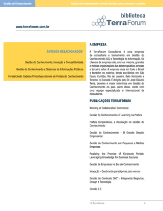 © TerraForum
biblioteca
5
www.terraforum.com.br
A EMPRESA
A TerraForum Consultores é uma empresa
de consultoria e treinamento em Gestão do
Conhecimento (GC) e Tecnologia da Informação. Os
clientes da empresa são, em sua maioria, grandes
e médias organizações dos setores público,privado
e terceiro setor. A empresa atua em todo o Brasil
e também no exterior, tendo escritórios em São
Paulo, Curitiba, Rio de Janeiro, Belo Horizonte e
Toronto, no Canadá. É dirigida pelo Dr. José Cláudio
Terra, pioneiro e maior referência em Gestão do
Conhecimento no país. Além disso, conta com
uma equipe especializada e internacional de
consultores.
PUBLICAÇÕES TERRAFORUM
Winning at Collaboration Commerce
Gestão do Conhecimento e E-learning na Prática
Portais Corporativos, a Revolução na Gestão do
Conhecimento
Gestão do Conhecimento - O Grande Desafio
Empresarial
Gestão do Conhecimento em Pequenas e Médias
Empresas
Realizing the Promise of Corporate Portals:
Leveraging Knowledge for Business Success
Gestão de Empresas na Era do Conhecimento
Inovação - Quebrando paradigmas para vencer
Gestão de Conteúdo 360° - Integrando Negócios,
Design e Tecnologia
Gestão 2.0
Gestão do Conhecimento e Redes Sociais: entre a teoria e a práticaGestão do Conhecimento
Artigos Relacionados
Gestão do Conhecimento, Inovação e Competitividade
Gestão do Conhecimento e Sistemas de Informações Públicos
Fortalecendo Cadeias Produtivas através de Portais do Conhecimento
 