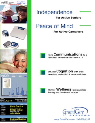 Independence
            For Active Seniors


Peace of Mind
          For Active Caregivers




    Send  Communications                 to a
    dedicated channel on the senior’s TV




    Enhance  Cognition         with brain
    exercises, medication & event reminders




    Monitor Wellness           using wireless
    Activity and Tele-health sensors




          www.GrandCare.com 262-338-6147
 