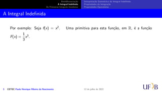 Antidiferenciação
A Integral Indefinida
As Primeiras Integrais Imediatas
Interpretação Geométrica da Integral Indefinida
Propriedades da Integração
Propriedades Operatórias
A Integral Indefinida
Por exemplo: Seja f(x) = x2. Uma primitiva para esta função, em R, é a função
F(x) =
1
3
x3.
3 CETEC Paulo Henrique Ribeiro do Nascimento 12 de julho de 2022
 