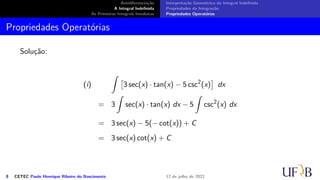 Antidiferenciação
A Integral Indefinida
As Primeiras Integrais Imediatas
Interpretação Geométrica da Integral Indefinida
Propriedades da Integração
Propriedades Operatórias
Propriedades Operatórias
Solução:
(i)
∫
[
3 sec(x) · tan(x) − 5 csc2
(x)
]
dx
= 3
∫
sec(x) · tan(x) dx − 5
∫
csc2
(x) dx
= 3 sec(x) − 5(− cot(x)) + C
= 3 sec(x) cot(x) + C
8 CETEC Paulo Henrique Ribeiro do Nascimento 12 de julho de 2022
 