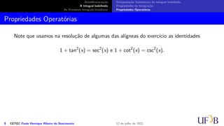 Antidiferenciação
A Integral Indefinida
As Primeiras Integrais Imediatas
Interpretação Geométrica da Integral Indefinida
Propriedades da Integração
Propriedades Operatórias
Propriedades Operatórias
Note que usamos na resolução de algumas das alígneas do exercício as identidades
1 + tan2
(x) = sec2
(x) e 1 + cot2
(x) = csc2
(x).
8 CETEC Paulo Henrique Ribeiro do Nascimento 12 de julho de 2022
 