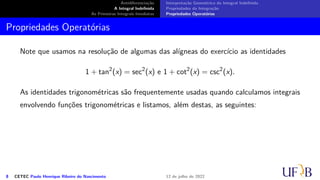 Antidiferenciação
A Integral Indefinida
As Primeiras Integrais Imediatas
Interpretação Geométrica da Integral Indefinida
Propriedades da Integração
Propriedades Operatórias
Propriedades Operatórias
Note que usamos na resolução de algumas das alígneas do exercício as identidades
1 + tan2
(x) = sec2
(x) e 1 + cot2
(x) = csc2
(x).
As identidades trigonométricas são frequentemente usadas quando calculamos integrais
envolvendo funções trigonométricas e listamos, além destas, as seguintes:
8 CETEC Paulo Henrique Ribeiro do Nascimento 12 de julho de 2022
 
