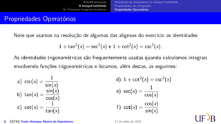 Antidiferenciação
A Integral Indefinida
As Primeiras Integrais Imediatas
Interpretação Geométrica da Integral Indefinida
Propriedades da Integração
Propriedades Operatórias
Propriedades Operatórias
Note que usamos na resolução de algumas das alígneas do exercício as identidades
1 + tan2
(x) = sec2
(x) e 1 + cot2
(x) = csc2
(x).
As identidades trigonométricas são frequentemente usadas quando calculamos integrais
envolvendo funções trigonométricas e listamos, além destas, as seguintes:
a) csc(x) =
1
sin(x)
b) tan(x) =
sin(x)
cos(x)
c) cot(x) =
1
tan(x)
d) 1 + cot2(x) = csc2(x)
e) sec(x) =
1
cos(x)
f) cot(x) =
cos(x)
sin(x)
8 CETEC Paulo Henrique Ribeiro do Nascimento 12 de julho de 2022
 