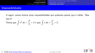 Antidiferenciação
A Integral Indefinida
As Primeiras Integrais Imediatas
Interpretação Geométrica da Integral Indefinida
Propriedades da Integração
Propriedades Operatórias
Impossibilidades
A seguir vamos ilustrar duas impossibilidades que podemos pensar que é válido. Mas
não é!
Temos que
∫
x2
dx =
x3
3
+ C e que
∫
x dx =
x2
2
+ C.
9 CETEC Paulo Henrique Ribeiro do Nascimento 12 de julho de 2022
 