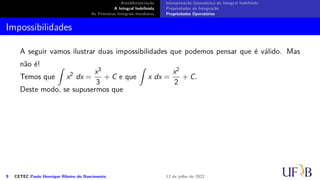 Antidiferenciação
A Integral Indefinida
As Primeiras Integrais Imediatas
Interpretação Geométrica da Integral Indefinida
Propriedades da Integração
Propriedades Operatórias
Impossibilidades
A seguir vamos ilustrar duas impossibilidades que podemos pensar que é válido. Mas
não é!
Temos que
∫
x2
dx =
x3
3
+ C e que
∫
x dx =
x2
2
+ C.
Deste modo, se supusermos que
9 CETEC Paulo Henrique Ribeiro do Nascimento 12 de julho de 2022
 