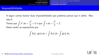 Antidiferenciação
A Integral Indefinida
As Primeiras Integrais Imediatas
Interpretação Geométrica da Integral Indefinida
Propriedades da Integração
Propriedades Operatórias
Impossibilidades
A seguir vamos ilustrar duas impossibilidades que podemos pensar que é válido. Mas
não é!
Temos que
∫
x2
dx =
x3
3
+ C e que
∫
x dx =
x2
2
+ C.
Deste modo, se supusermos que
∫
f(x) · g(x) dx =
∫
f(x) dx ·
∫
g(x) dx,
9 CETEC Paulo Henrique Ribeiro do Nascimento 12 de julho de 2022
 
