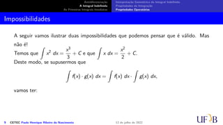 Antidiferenciação
A Integral Indefinida
As Primeiras Integrais Imediatas
Interpretação Geométrica da Integral Indefinida
Propriedades da Integração
Propriedades Operatórias
Impossibilidades
A seguir vamos ilustrar duas impossibilidades que podemos pensar que é válido. Mas
não é!
Temos que
∫
x2
dx =
x3
3
+ C e que
∫
x dx =
x2
2
+ C.
Deste modo, se supusermos que
∫
f(x) · g(x) dx =
∫
f(x) dx ·
∫
g(x) dx,
vamos ter:
9 CETEC Paulo Henrique Ribeiro do Nascimento 12 de julho de 2022
 
