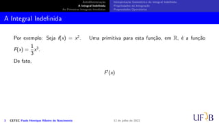 Antidiferenciação
A Integral Indefinida
As Primeiras Integrais Imediatas
Interpretação Geométrica da Integral Indefinida
Propriedades da Integração
Propriedades Operatórias
A Integral Indefinida
Por exemplo: Seja f(x) = x2. Uma primitiva para esta função, em R, é a função
F(x) =
1
3
x3.
De fato,
F′
(x)
3 CETEC Paulo Henrique Ribeiro do Nascimento 12 de julho de 2022
 