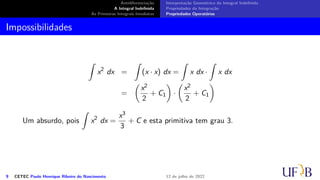 Antidiferenciação
A Integral Indefinida
As Primeiras Integrais Imediatas
Interpretação Geométrica da Integral Indefinida
Propriedades da Integração
Propriedades Operatórias
Impossibilidades
∫
x2
dx =
∫
(x · x) dx =
∫
x dx ·
∫
x dx
=
(
x2
2
+ C1
)
·
(
x2
2
+ C1
)
Um absurdo, pois
∫
x2
dx =
x3
3
+ C e esta primitiva tem grau 3.
9 CETEC Paulo Henrique Ribeiro do Nascimento 12 de julho de 2022
 