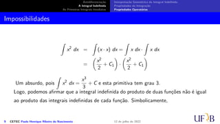 Antidiferenciação
A Integral Indefinida
As Primeiras Integrais Imediatas
Interpretação Geométrica da Integral Indefinida
Propriedades da Integração
Propriedades Operatórias
Impossibilidades
∫
x2
dx =
∫
(x · x) dx =
∫
x dx ·
∫
x dx
=
(
x2
2
+ C1
)
·
(
x2
2
+ C1
)
Um absurdo, pois
∫
x2
dx =
x3
3
+ C e esta primitiva tem grau 3.
Logo, podemos afirmar que a integral indefinida do produto de duas funções não é igual
ao produto das integrais indefinidas de cada função. Simbolicamente,
9 CETEC Paulo Henrique Ribeiro do Nascimento 12 de julho de 2022
 