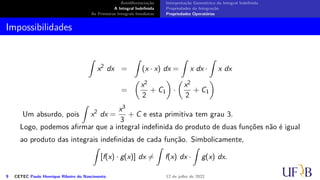 Antidiferenciação
A Integral Indefinida
As Primeiras Integrais Imediatas
Interpretação Geométrica da Integral Indefinida
Propriedades da Integração
Propriedades Operatórias
Impossibilidades
∫
x2
dx =
∫
(x · x) dx =
∫
x dx ·
∫
x dx
=
(
x2
2
+ C1
)
·
(
x2
2
+ C1
)
Um absurdo, pois
∫
x2
dx =
x3
3
+ C e esta primitiva tem grau 3.
Logo, podemos afirmar que a integral indefinida do produto de duas funções não é igual
ao produto das integrais indefinidas de cada função. Simbolicamente,
∫
[f(x) · g(x)] dx ̸=
∫
f(x) dx ·
∫
g(x) dx.
9 CETEC Paulo Henrique Ribeiro do Nascimento 12 de julho de 2022
 