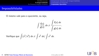 Antidiferenciação
A Integral Indefinida
As Primeiras Integrais Imediatas
Interpretação Geométrica da Integral Indefinida
Propriedades da Integração
Propriedades Operatórias
Impossibilidades
O mesmo vale para o quociente, ou seja,
∫
f(x)
g(x)
dx ̸=
∫
f(x) dx
∫
g(x) dx
.
Verifique que
∫
(x2
/x3
) dx ̸=
∫
x2
dx/
∫
x3
dx.
9 CETEC Paulo Henrique Ribeiro do Nascimento 12 de julho de 2022
 